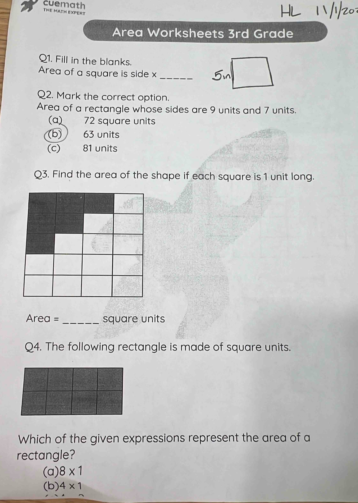 cuemath
THE MATH EXPERT
Area Worksheets 3rd Grade
Q1. Fill in the blanks.
Area of a square is side x _
Q2. Mark the correct option.
Area of a rectangle whose sides are 9 units and 7 units.
(a) 72 square units
(b) 63 units
(c) 81 units
Q3. Find the area of the shape if each square is 1 unit long.
Area = _ square units
Q4. The following rectangle is made of square units.
Which of the given expressions represent the area of a
rectangle?
(a) 8* 1
(b) 4* 1