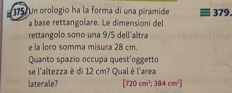 375 Un orologio ha la forma di una piramide 379. 
a base rettangolare. Le dimensioni del 
rettangolo sono una 9/5 dell’altra 
e la loro somma misura 28 cm. 
Quanto spazio occupa quest’oggetto 
se l'altezza è di 12 cm? Qual è l'area 
laterale? [720cm^3;384cm^2]