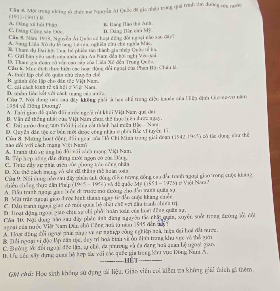 Một trong những tổ chức mà Nguyễn Ái Quốc đã gia nhập trong quá trình tìm đường cứu nước
(1911-1941) là
A. Đảng xã hội Pháp. B. Đảng Bảo thủ Anh.
C. Đảng Cộng sản Đức. D. Đảng Dân chủ Mỹ.
Câu 5. Năm 1919, Nguyễn Ái Quốc có hoạt động đối ngoại nào sau đây?
A. Sang Liên Xô dự lễ tang Lê-nin, nghiên cứu chủ nghĩa Mác,
B. Tham dự Đại hội Tua, bỏ phiều tán thành gia nhập Quốc tế ba.
C. Gửi bản yêu sách của nhân dân An Nam đến hội nghị Véc-xai.
D. Tham gia đoàn cố vấn cao cấp của Liên Xô đến Trung Quốc,
Câu 6. Mục đích thực hiện các hoạt động đối ngoại của Phan Bội Châu là
A. thiết lập chế độ quân chủ chuyên chế.
B. giành độc lập cho dân tộc Việt Nam.
C. cải cách kinh tế xã hội ở Việt Nam.
D. nhằm liên kết với cách mạng các nước.
Câu 7. Nội dung nào sau đây không phải là hạn chế trong điều khoản của Hiệp định Giơ-ne-vơ năm
1954 về Đông Dương?
A. Thời gian đề quân đội nước ngoài rút khỏi Việt Nam quá dài.
B. Vấn đề thống nhất của Việt Nam chưa thể thực hiện được ngay.
C. Đất nước đang tạm thời bị chia cắt thành hai miền Bắc - Nam.
D. Quyền dân tộc cơ bản mới được công nhận ở phía Bắc vĩ tuyến 17.
Câu 8. Những hoạt động đối ngoại của Hồ Chí Minh trong giai đoạn (1942-1945) có tác dụng như thế
nào đối với cách mạng Việt Nam?
A. Tranh thủ sự ủng hộ đối với cách mạng Việt Nam.
B. Tập hợp nông dân đứng dưới ngọn cờ của Đảng.
C. Thúc đầy sự phát triển của phong trào công nhân.
D. Xu thế cách mạng vô sản đã thắng thế hoàn toàn.
Câu 9. Nội dung nào sau đây phản ánh đúng điểm tương đồng của đấu tranh ngoại giao trong cuộc kháng
chiến chống thực dân Pháp (1945 - 1954) và đế quốc Mỹ (1954 - 1975) ở Việt Nam?
A. Đấu tranh ngoại giao luôn đi trước mở đường cho đấu tranh quân sự.
B. Mặt trận ngoại giao được hình thành ngay từ đầu cuộc kháng chiến.
C. Đấu tranh ngoại giao có mối quan hệ chặt chẽ với đấu tranh chính trị.
D. Hoạt động ngoại giao chịu sự chi phối hoàn toàn của hoạt động quân sự.
Câu 10. Nội dung nào sau đây phản ánh đúng nguyên tắc nhất quán, xuyên suốt trong đường lối đối
ngoại của nước Việt Nam Dân chủ Cộng hoà từ năm 1945 đến này?
A. Hoạt động đổi ngoại phải phục vụ sự nghiệp công nghiệp hoá, hiện đại hoá đất nước.
B. Đối ngoại vì độc lập dân tộc, duy trì hoà bình và ồn định trong khu vực và thế giới.
C. Đường lối đối ngoại độc lập, tự chủ, đa phương và đa dạng hoá quan hệ ngoại giao.
D. Ưu tiên xây dựng quan hệ hợp tác với các quốc gia trong khu vực Đông Nam Á.
_---------- HếT_
Ghi chú: Học sinh không sử dụng tài liệu. Giáo viên coi kiểm tra không giải thích gì thêm.