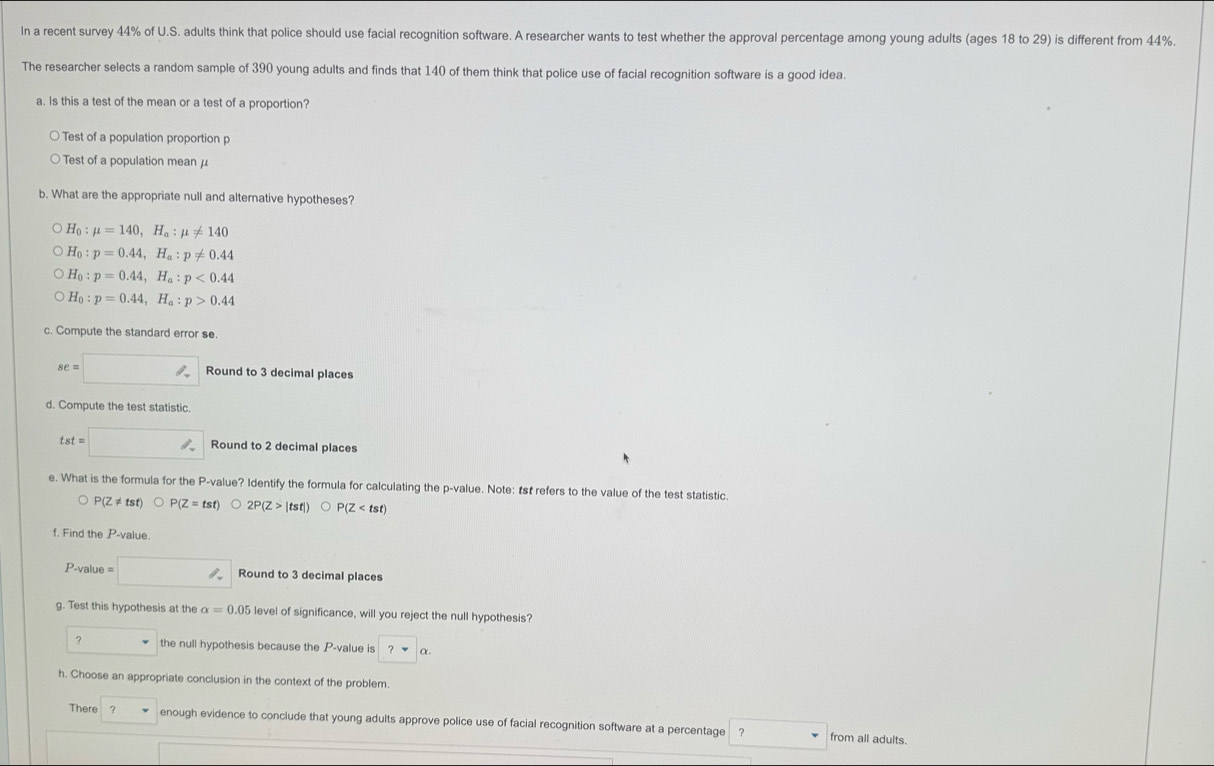 In a recent survey 44% of U.S. adults think that police should use facial recognition software. A researcher wants to test whether the approval percentage among young adults (ages 18 to 29) is different from 44%. 
The researcher selects a random sample of 390 young adults and finds that 140 of them think that police use of facial recognition software is a good idea. 
a. Is this a test of the mean or a test of a proportion? 
Test of a population proportion p
Test of a population mean μ
b. What are the appropriate null and alternative hypotheses?
H_0:mu =140, H_a:mu != 140
H_0:p=0.44, H_a:p!= 0.44
H_0:p=0.44, H_a:p<0.44
H_0:p=0.44, H_a:p>0.44
c. Compute the standard error se.
se=□ Round to 3 decimal places 
d. Compute the test statistic.
tst=□ Round to 2 decimal places 
e. What is the formula for the P -value? Identify the formula for calculating the p -value. Note: 1st refers to the value of the test statistic.
P(Z!= tst)bigcirc P(Z=tst) 2P(Z>|tst|) bigcirc P(Z
f. Find the P-v alue
P-value = □ In Round to 3 decimal places 
g. Test this hypothesis at the alpha =0.05 level of significance, will you reject the null hypothesis? 
? the null hypothesis because the P -value is ?nabla alpha. 
h. Choose an appropriate conclusion in the context of the problem. 
There ? v enough evidence to conclude that young adults approve police use of facial recognition software at a percentage ? ^ 
from all adults.
^□  overline 