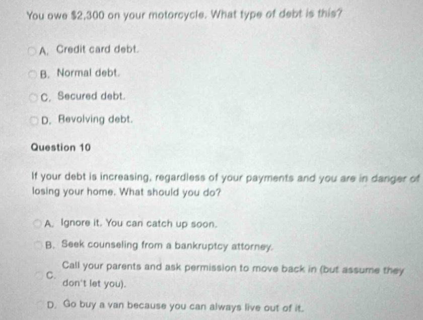 You owe $2,300 on your motorcycle. What type of debt is this?
A. Credit card debt.
B. Normal debt.
C. Secured debt.
D. Revolving debt.
Question 10
If your debt is increasing, regardless of your payments and you are in danger of
losing your home. What should you do?
A. Ignore it. You can catch up soon.
B. Seek counseling from a bankruptcy attorney.
Call your parents and ask permission to move back in (but assume they
C.
don't let you).
D. Go buy a van because you can always live out of it.