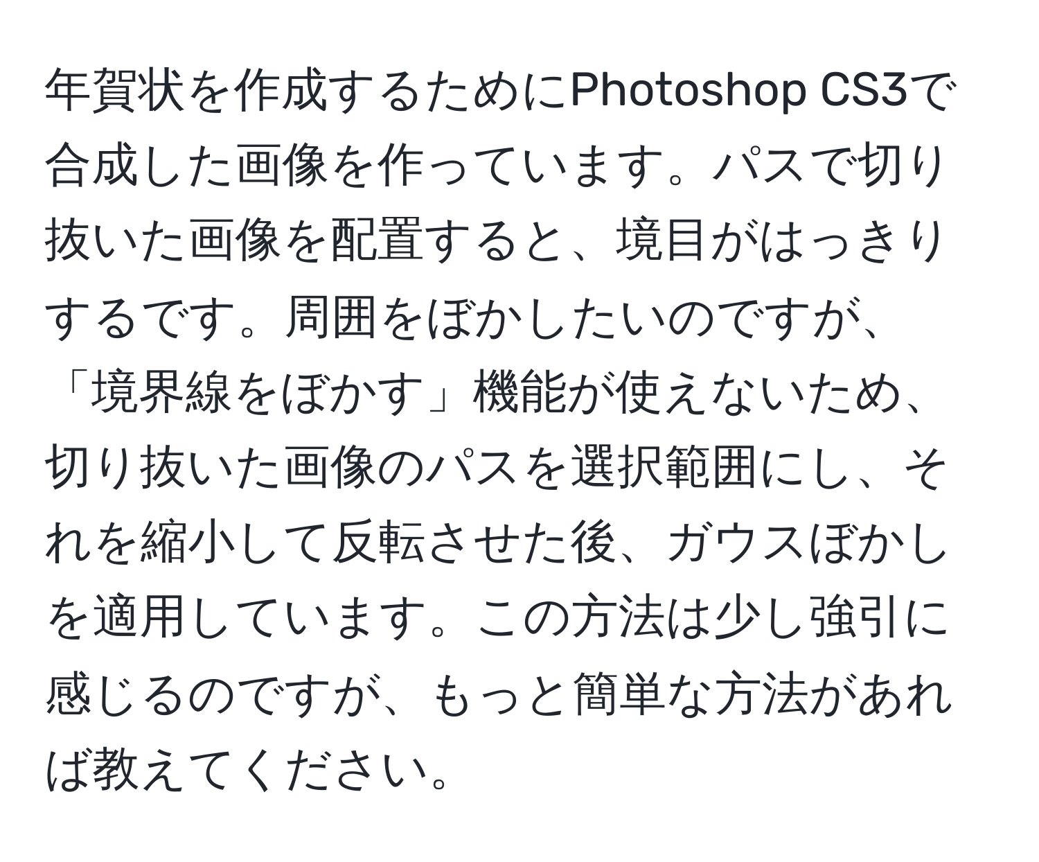 年賀状を作成するためにPhotoshop CS3で合成した画像を作っています。パスで切り抜いた画像を配置すると、境目がはっきりするです。周囲をぼかしたいのですが、「境界線をぼかす」機能が使えないため、切り抜いた画像のパスを選択範囲にし、それを縮小して反転させた後、ガウスぼかしを適用しています。この方法は少し強引に感じるのですが、もっと簡単な方法があれば教えてください。