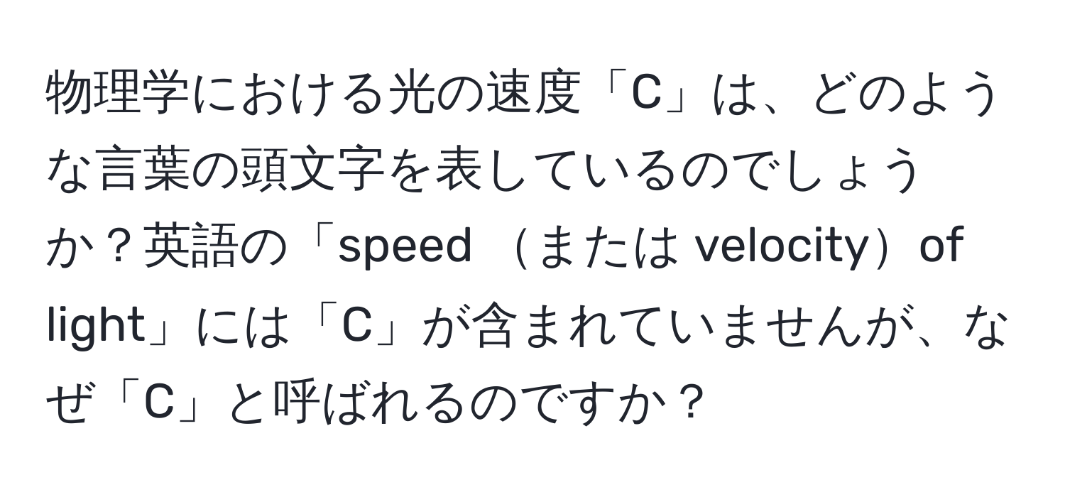 物理学における光の速度「C」は、どのような言葉の頭文字を表しているのでしょうか？英語の「speed または velocityof light」には「C」が含まれていませんが、なぜ「C」と呼ばれるのですか？