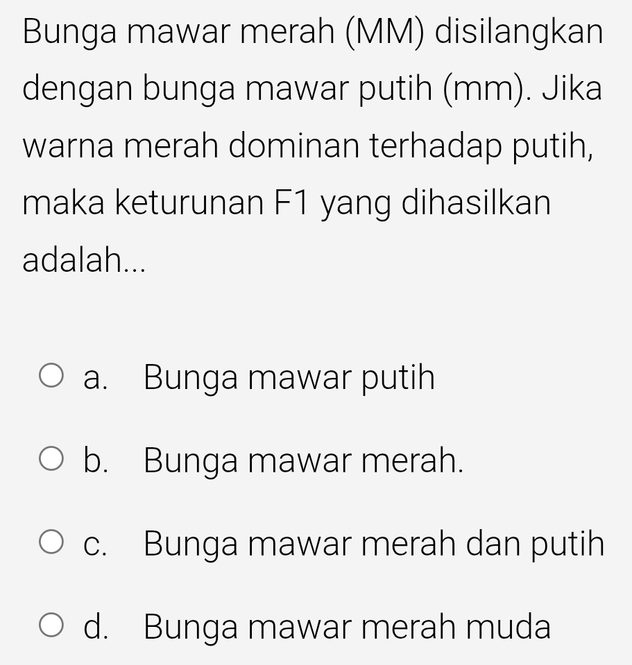 Bunga mawar merah (MM) disilangkan
dengan bunga mawar putih (mm). Jika
warna merah dominan terhadap putih,
maka keturunan F1 yang dihasilkan
adalah...
a. Bunga mawar putih
b. Bunga mawar merah.
c. Bunga mawar merah dan putih
d. Bunga mawar merah muda