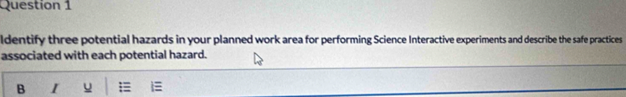 ldentify three potential hazards in your planned work area for performing Science Interactive experiments and describe the safe practices 
associated with each potential hazard. 
B I u