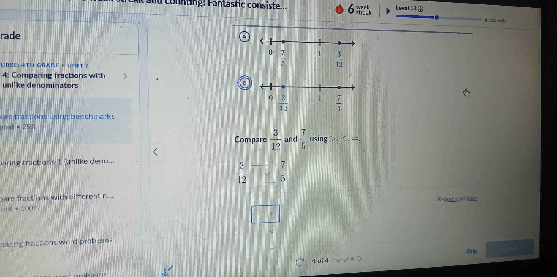 and counting! Fantastic consiste... week Level 13 ⓘ
streak
6 /13 skills
rade
URSE: 4TH GRADE > UNIT 7
4: Comparing fractions with >
unlike denominators
B
are fractions using benchmarks
pted • 25%
Compare  3/12  and  7/5  using >,
baring fractions 1 (unlike deno...
 3/12   7/5 
bare fractions with different n...
Report a problem
ient · 100°
paring fractions word problems
Skip Cheo
4 of 4