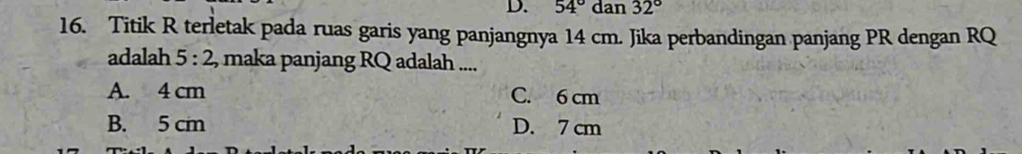 54°dan32°
16. Titik R terletak pada ruas garis yang panjangnya 14 cm. Jika perbandingan panjang PR dengan RQ
adalah 5:2 , maka panjang RQ adalah ....
A. 4 cm C. 6 cm
B. 5 cm D. 7 cm