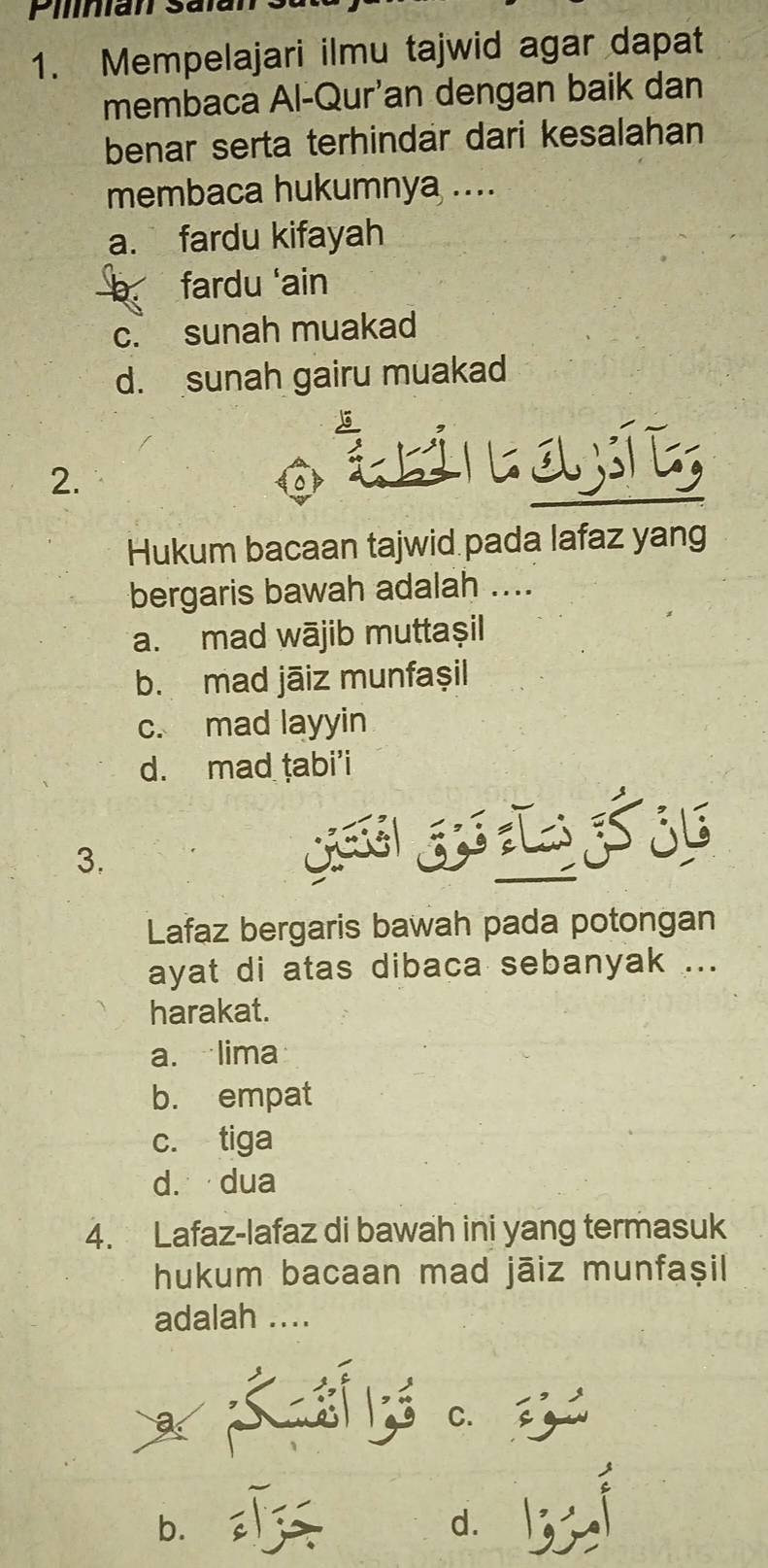 Pilinian Salan 3
1. Mempelajari ilmu tajwid agar dapat
membaca Al-Qur'an dengan baik dan
benar serta terhindar dari kesalahan
membaca hukumnya ....
a. fardu kifayah
b fardu ‘ain
c. sunah muakad
d. sunah gairu muakad
2.
áti Lay,
Hukum bacaan tajwid pada lafaz yang
bergaris bawah adalah ....
a. mad wājib muttaşil
b. mad jāiz munfaşil
c. mad layyin
d. mad ṭabi’i
3.

Lafaz bergaris bawah pada potongan
ayat di atas dibaca sebanyak ...
harakat.
a. lima
b. empat
c. tiga
d. dua
4. Lafaz-lafaz di bawah ini yang termasuk
hukum bacaan mad jāiz munfaşil
adalah ....
c.
b. d.