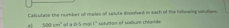 Calculate the number of moles of solute dissolved in each of the following solutions; 
a) 500cm^3 of a 0.5mo | I^(-1) solution of sodium chloride