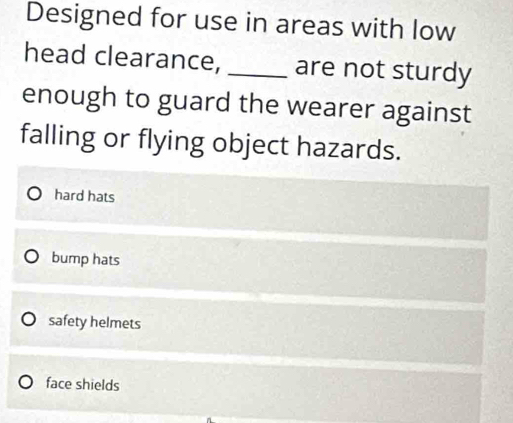 Designed for use in areas with low
head clearance, _are not sturdy
enough to guard the wearer against
falling or flying object hazards.
hard hats
bump hats
safety helmets
face shields