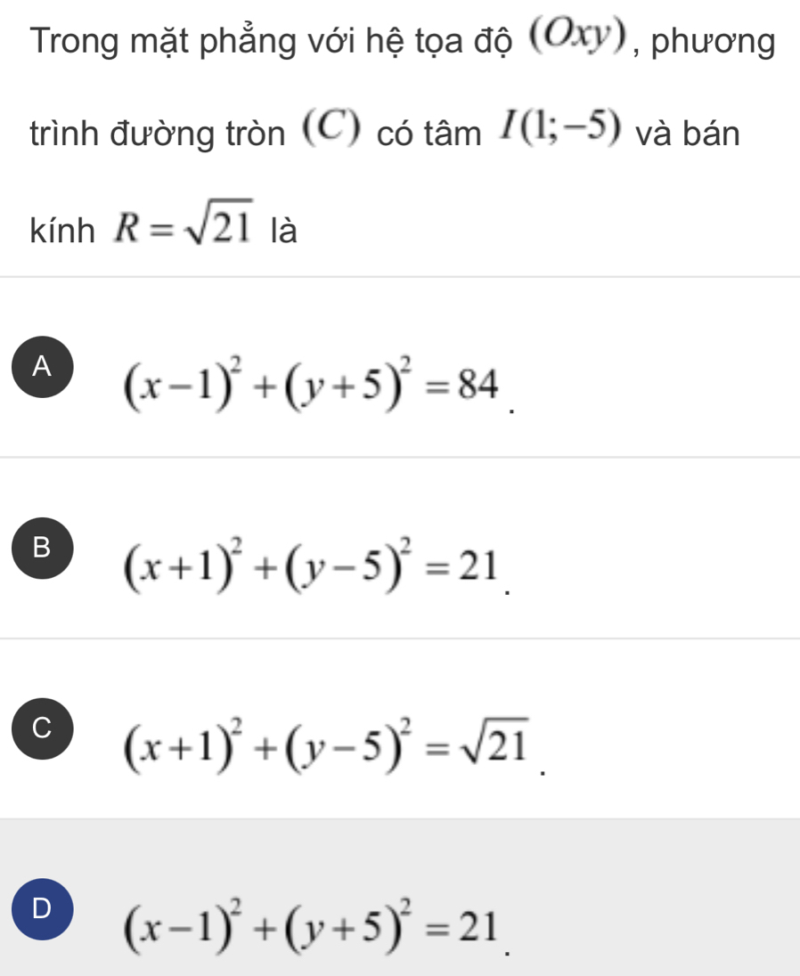 Trong mặt phẳng với hệ tọa độ (Oxy), phương
trình đường tròn (C) có tâm I(1;-5) và bán
kính R=sqrt(21) là
A (x-1)^2+(y+5)^2=84.
B (x+1)^2+(y-5)^2=21.
C (x+1)^2+(y-5)^2=sqrt(21).
D (x-1)^2+(y+5)^2=21.