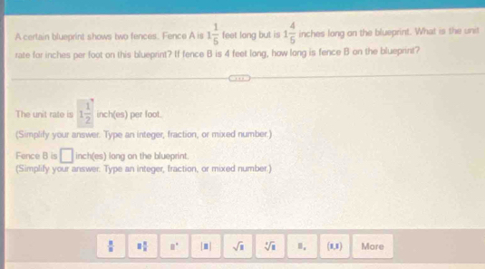 A certain blueprint shows two fences. Fence A is 1 1/5  feet long but is 1 4/5  inches long on the blueprint. What is the unit 
rate for inches per foot on this blueprint? If fence B is 4 feet long, how long is fence B on the blueprint? 
The unit rate is 1 1/2  inch (es) per foot. 
(Simplify your answer. Type an integer, fraction, or mixed number.) 
Fence B is □ inch (es) long on the blueprint. 
(Simplify your answer. Type an integer, fraction, or mixed number.)
 □ /□   □  □ /□   □° [□ ] sqrt(□ ) sqrt [4sqrt(3) (1,1) More