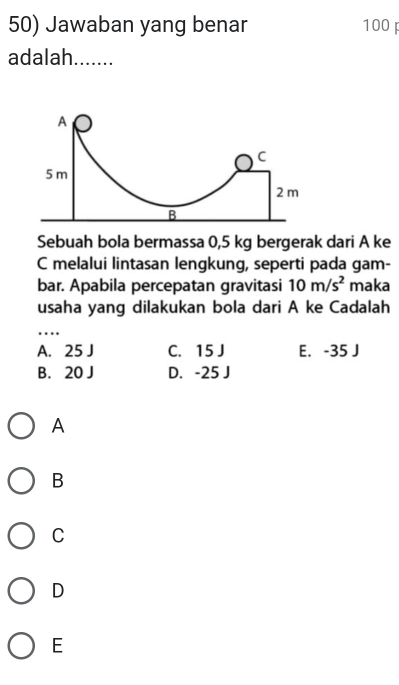 Jawaban yang benar 100
adalah.......
A
C
5 m
2m
B
Sebuah bola bermassa 0,5 kg bergerak dari A ke
C melalui lintasan lengkung, seperti pada gam-
bar. Apabila percepatan gravitasi 10m/s^2 maka
usaha yang dilakukan bola dari A ke Cadalah
_…
A. 25 J C. 15J E. -35 J
B. 20 J D. -25 J
A
B
C
D
E