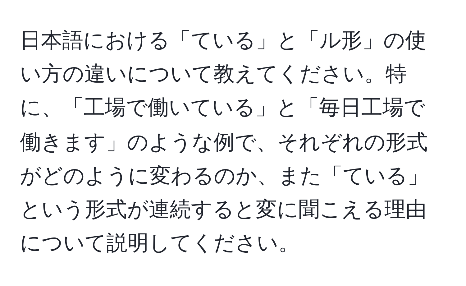 日本語における「ている」と「ル形」の使い方の違いについて教えてください。特に、「工場で働いている」と「毎日工場で働きます」のような例で、それぞれの形式がどのように変わるのか、また「ている」という形式が連続すると変に聞こえる理由について説明してください。