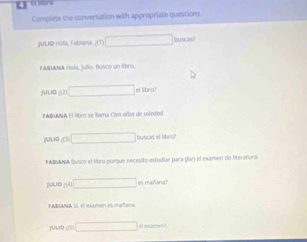 El abro 
Complete the conversation with appropriate questions. 
JULIO Hola, Fabiana, ¿(1) x_1+x_2+x_3+x_4 buscas? 
FABIANA Hola, Julio. Busco un libro. 
□ 
JULIO g(2) el libro? 
FABIANA El libro se llama Cien años de soledad. 
JULIO (3) □  □  □  buscas el libro? 
FABIANA Busco el libro porque necesito estudiar para (for) el examen de literatura. 
JULIO 2(4) (-3, □  es mañana? 
FABIANA Sí, el examen es mañana. 
JULIO 5 c= □ el examen?