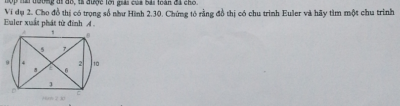 hợ p nài đường đi đo, tà được lới giải của bài toàn đã cho. 
Ví dụ 2. Cho đồ thị có trọng số như Hình 2.30. Chứng tỏ rằng đồ thị có chu trình Euler và hãy tìm một chu trình 
Euler xuất phát từ đỉnh A.