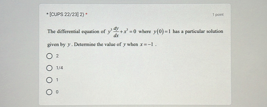 [CUPS 22/23] 2) * 1 point
The differential equation of y^3 dy/dx +x^3=0 where y(0)=1 has a particular solution
given by y. Determine the value of y when x=-1.
2
1/4
1
0