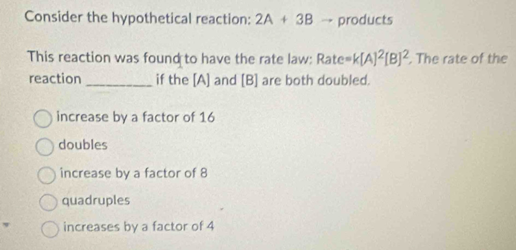 Consider the hypothetical reaction: 2A+3B products
This reaction was found to have the rate law: Rate =k[A]^2[B]^2. The rate of the
reaction _if the [A] and [B] are both doubled.
increase by a factor of 16
doubles
increase by a factor of 8
quadruples
increases by a factor of 4