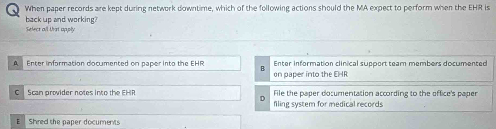 When paper records are kept during network downtime, which of the following actions should the MA expect to perform when the EHR is
back up and working?
Select all that apply
AEnter information documented on paper into the EHR Enter information clinical support team members documented
B
on paper into the EHR
C Scan provider notes into the EHR File the paper documentation according to the office's paper
D
filing system for medical records
E Shred the paper documents