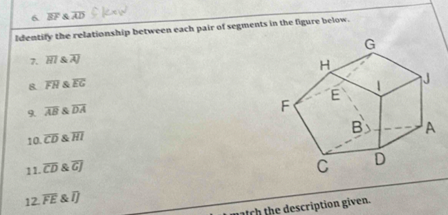 1 overline EF & overline AD
Identify the relationship between each pair of segments in the figure below. 
7. overline HI & overline AJ
8. overline FH & overline EG
9. overline AB & overline DA
10. overline CD overline HI
11. overline CD & overline GJ
12. overline FE & overline IJ
h escription given.