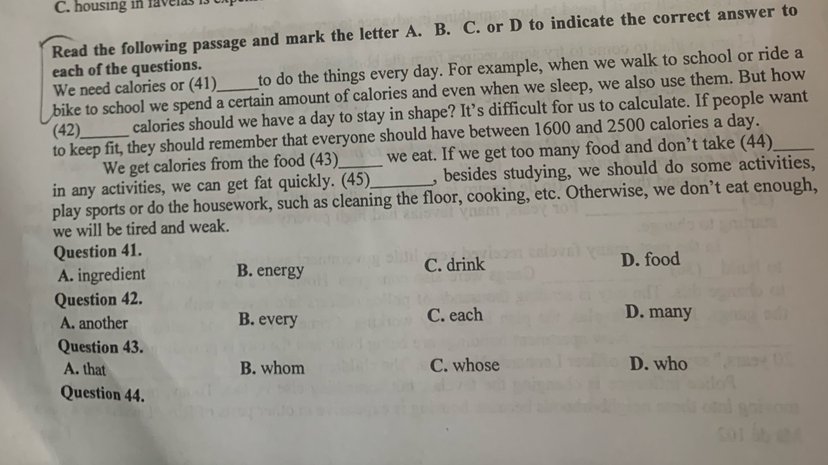 housing in favelas is
Read the following passage and mark the letter A. B. C. or D to indicate the correct answer to
each of the questions.
We need calories or (41)_ to do the things every day. For example, when we walk to school or ride a
bike to school we spend a certain amount of calories and even when we sleep, we also use them. But how
(42)_ calories should we have a day to stay in shape? It’s difficult for us to calculate. If people want
to keep fit, they should remember that everyone should have between 1600 and 2500 calories a day._
We get calories from the food (43) we eat. If we get too many food and don’t take (44)
in any activities, we can get fat quickly. (45)_ , besides studying, we should do some activities,
play sports or do the housework, such as cleaning the floor, cooking, etc. Otherwise, we don’t eat enough,
we will be tired and weak.
Question 41.
A. ingredient B. energy C. drink D. food
Question 42.
A. another B. every C. each
D. many
Question 43.
A. that B. whom C. whose D. who
Question 44.