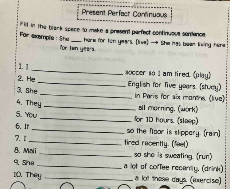 Present Perfect Continuous 
Fill in the blank space to make a present perfect continuous sentence. 
For example : She _here for ten years. (live) → She has been living here 
for ten years. 
1. I _soccer so I am tired. (play) 
2. He _English for five years. (study) 
3. She _in Paris for six months. (live) 
4. They_ 
all morning. (work) 
5. You _for 10 hours. (sleep) 
6. It _so the floor is slippery. (rain) 
7. I _tired recently. (feel) 
8. Mali _so she is sweating. (run) 
9. She _a lot of coffee recently. (drink) 
10. They _a lot these days. (exercise)