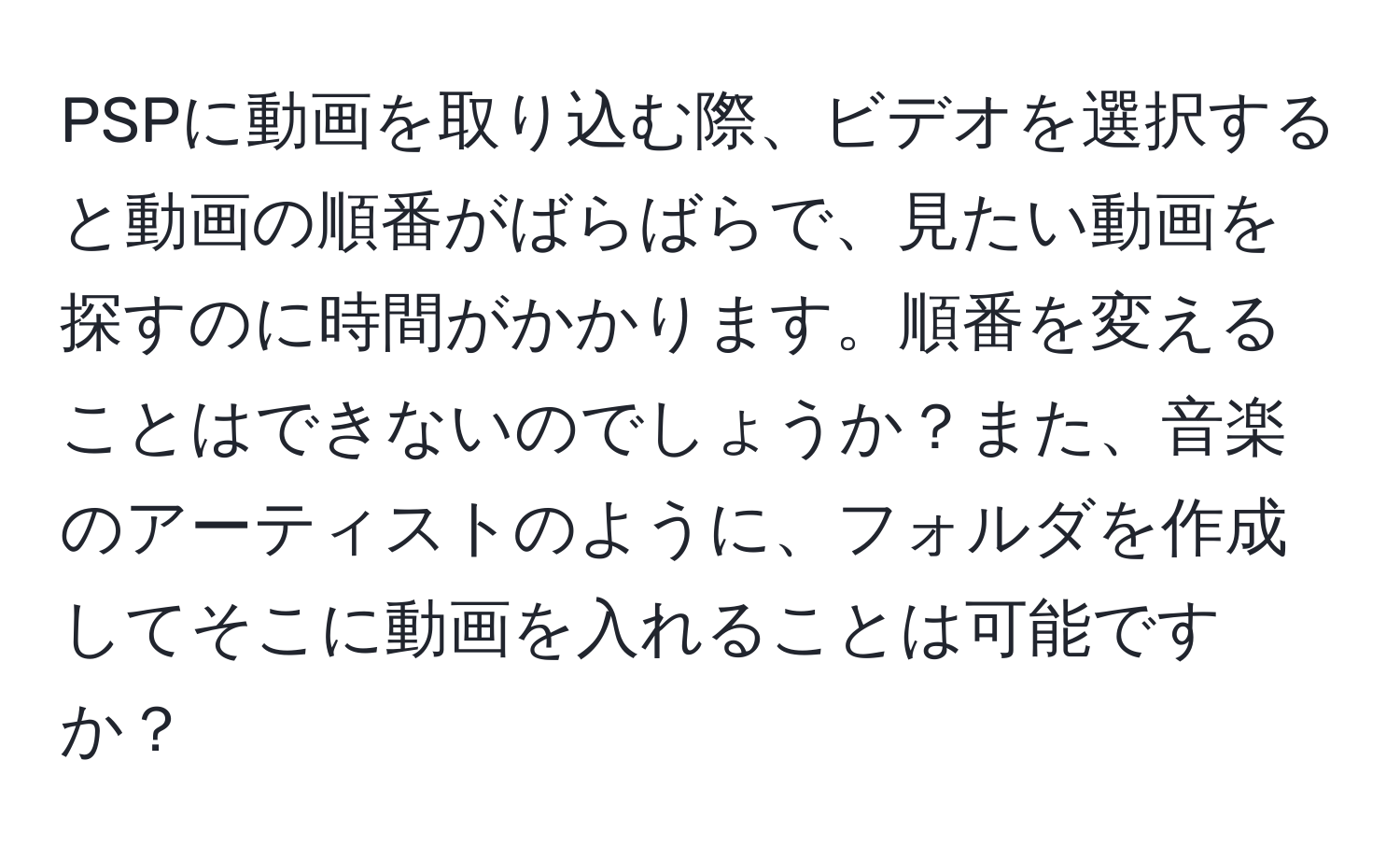 PSPに動画を取り込む際、ビデオを選択すると動画の順番がばらばらで、見たい動画を探すのに時間がかかります。順番を変えることはできないのでしょうか？また、音楽のアーティストのように、フォルダを作成してそこに動画を入れることは可能ですか？