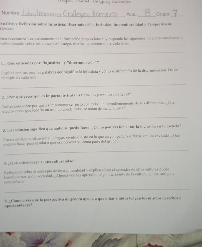 Oopia: Osäbet Vázquez Cervantes 
_ 
Nombre:_ #deL Grupo:_ 
Análisis y Reflexión sobre Injusticia, Discriminación, Inclusión, Interculturalidad y Perspectiva de 
Género 
Instrucciones: Lee atentamente la información proporcionada y responde las siguientes preguntas analizando y 
reflexionando sobre los conceptos. Luego, escribe tu opinión sobre cada tema. 
_ 
1. ¿Qué entiendes por 'injusticia" y "discriminación"? 
Explica con tus propias palabras qué significa la injusticia y cómo se diferencia de la discriminación. Da un 
ejemplo de cada uno. 
_ 
2. ¿Por qué crees que es importante tratar a todas las personas por igual? 
Reflexiona sobre por qué es importante ser justo con todos, independientemente de sus diferencias. ¿Qué 
efectos crees que tendría un mundo donde todos se tratan de manera justa? 
_ 
3. La inclusión significa que nadie se queda fuera. ¿Cómo podrías fomentar la inclusión en tu escuela? 
Piensa en alguna situación que hayas vivido o visto en la que un compañero se haya sentido excluido. ¿Qué 
podrías hacer para ayudar a que esa persona se sienta parte del grupo? 
_ 
4. ¿Qué entiendes por interculturalidad? 
Reflexiona sobre el concepto de interculturalidad y explica cómo el aprender de otras culturas puede 
beneficiarnos como sociedad. ¿Alguna vez has aprendido algo interesante de la cultura de otro amigo o 
compañero? 
_ 
5. ¿Cómo crees que la perspectiva de género ayuda a que niñas y niños tengan los mismos derechos y 
oportunidades?