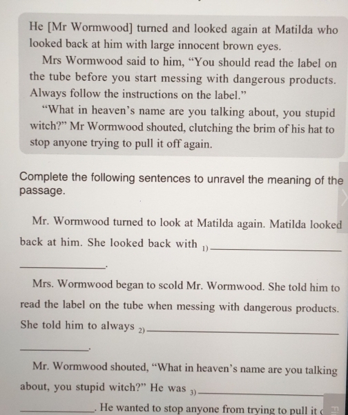 He [Mr Wormwood] turned and looked again at Matilda who 
looked back at him with large innocent brown eyes. 
Mrs Wormwood said to him, “You should read the label on 
the tube before you start messing with dangerous products. 
Always follow the instructions on the label.” 
“What in heaven’s name are you talking about, you stupid 
witch?” Mr Wormwood shouted, clutching the brim of his hat to 
stop anyone trying to pull it off again. 
Complete the following sentences to unravel the meaning of the 
passage. 
Mr. Wormwood turned to look at Matilda again. Matilda looked 
back at him. She looked back with 1)_ 
_ 
Mrs. Wormwood began to scold Mr. Wormwood. She told him to 
read the label on the tube when messing with dangerous products. 
She told him to always 2)_ 
_. 
Mr. Wormwood shouted, “What in heaven’s name are you talking 
about, you stupid witch?” He was 3)_ 
_. He wanted to stop anyone from trying to pull it T