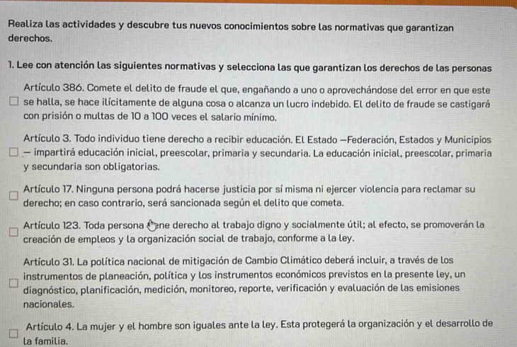 Realiza las actividades y descubre tus nuevos conocimientos sobre las normativas que garantizan 
derechos. 
1. Lee con atención las siguientes normativas y selecciona las que garantizan los derechos de las personas 
Artículo 386. Comete el delito de fraude el que, engañando a uno o aprovechándose del error en que este 
se halla, se hace ilícitamente de alguna cosa o alcanza un lucro indebido. El delito de fraude se castigará 
con prisión o multas de 10 a 100 veces el salario mínimo. 
Artículo 3. Todo individuo tiene derecho a recibir educación. El Estado —Federación, Estados y Municipios 
impartirá educación inicial, preescolar, primaria y secundaria. La educación inicial, preescolar, primaria 
y secundaria son obligatorias. 
Artículo 17. Ninguna persona podrá hacerse justicia por sí misma ni ejercer violencia para reclamar su 
derecho; en caso contrario, será sancionada según el delito que cometa. 
Artículo 123. Toda persona Cene derecho al trabajo digno y socialmente útil; al efecto, se promoverán la 
creación de empleos y la organización social de trabajo, conforme a la ley. 
Artículo 31. La política nacional de mitigación de Cambio Climático deberá incluir, a través de los 
instrumentos de planeación, política y los instrumentos económicos previstos en la presente ley, un 
diagnóstico, planificación, medición, monitoreo, reporte, verificación y evaluación de las emisiones 
nacionales. 
Artículo 4. La mujer y el hombre son iguales ante la ley. Esta protegerá la organización y el desarrollo de 
la familia.