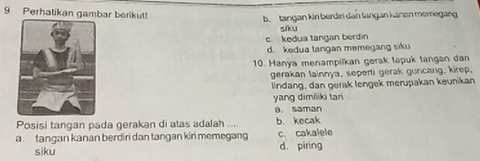 Perhatikan gambar berikut!
b. tangan kiri berdir dan tangan kanen memegan
siku
c. kedua tangan berdin
d. kedua langan memegang siku
10. Hanya menampilkan gerak tepuk tangan dan
gerakan lainnya, seperti gerak guncang, kirep.
lindang, dan gerak lengek merupakan keunikan
yang dimiliki tani
a. saman
Posisi tangan pada gerakan di atas adalah .... b. kecak
a tangan kanan berdin dan tangan kin memegang c. cakalele
siku d. piring