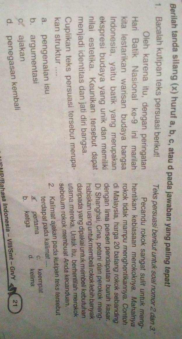 Berilah tanda silang (x) huruf a, b, c, atau d pada jawaban yang paling tepat!
1. Bacalah kutipan teks persuasi berikut! Teks persuasi berikut untuk soal nomor 2 dan 3.'
Oleh karena itu, dengan peringatan Pecandu rokok sangat sulit untuk meng-
Hari Batik Nasional ke- 9 ini marilah hentikan kebiasaan merokoknya. Mahalnya
kita lestarikan warisan budaya bangsa rokok tidak mampu menghentikannya. Contoh
Indonesia, yaitu batik yang merupakan di Malaysia, harga 20 batang rokok sebanding
ekspresi budaya yang unik dan memiliki dengan lima persen pendapatan buruh kasar.
nilai estetika. Keunikan tersebut dapat Di Shanghai, Cina, petani dan perokok meng-
menjadi identitas dan jati diri bangsa. habiskan uang untuk membeli rokok lebih banyak
daripada yang dipakai untuk membeli kebutuhan
Cuplikan teks persuasi tersebut merupa- utama mereka. Untuk itu, berhentilah merokok
kan struktur .... sebelum rokok membuat Anda kecanduan.
a. pengenalan isu 2. Kalimat ajakan pada kutipan teks tersebut
terdapat pada kalimat ....
b. argumentasi a. pertama c. keempat
d. kelima
c. ajakan
d. penegasan kembali b. ketiga
SMP/Bahasa Indonesia - VIII/Smt - Gn/Y 21