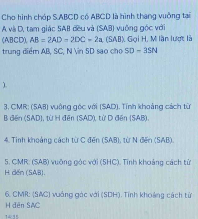 Cho hình chóp S. ABCD có ABCD là hình thang vuông tại
A và D, tam giác SAB đều và (SAB) vuông góc với 
(ABCD), AB=2AD=2DC=2a , (SAB). Gọi H, M lần lượt là 
trung điểm AB, SC, N ∈ SD sao cho SD=3SN
). 
3. CMR : (SAB) vuông góc với (SAD). Tính khoảng cách từ 
B đến (SAD), từ H đến (SAD), từ D đến (SAB). 
4. Tính khoảng cách từ C đến (SAB), từ N đến (SAB). 
5. CMR : (SAB) vuông góc với (SHC). Tính khoảng cách từ 
H đến (SAB). 
6, CMR : (SAC) vuông góc với (SDH). Tính khoảng cách từ 
H đến SAC 
14:35