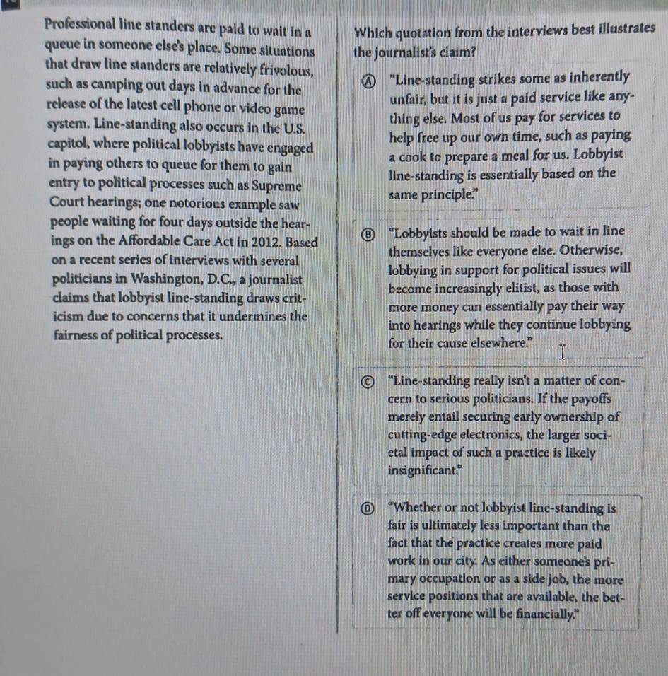 Professional line standers are paid to wait in a Which quotation from the interviews best illustrates
queue in someone else's place. Some situations the journalist's claim?
that draw line standers are relatively frivolous,
such as camping out days in advance for the Ⓐ “Line-standing strikes some as inherently
release of the latest cell phone or video game unfair, but it is just a paid service like any-
system. Line-standing also occurs in the U.S. thing else. Most of us pay for services to
capitol, where political lobbyists have engaged help free up our own time, such as paying
in paying others to queue for them to gain a cook to prepare a meal for us. Lobbyist
entry to political processes such as Supreme line-standing is essentially based on the
same principle.”
Court hearings; one notorious example saw
people waiting for four days outside the hear- ⑧ “Lobbyists should be made to wait in line
ings on the Affordable Care Act in 2012. Based
on a recent series of interviews with several themselves like everyone else. Otherwise,
politicians in Washington, D.C., a journalist lobbying in support for political issues will
claims that lobbyist line-standing draws crit- become increasingly elitist, as those with
icism due to concerns that it undermines the more money can essentially pay their way
into hearings while they continue lobbying
fairness of political processes.
for their cause elsewhere.”
“Line-standing really isn’t a matter of con-
cern to serious politicians. If the payoffs
merely entail securing early ownership of
cutting-edge electronics, the larger soci-
etal impact of such a practice is likely
insignificant."
D “Whether or not lobbyist line-standing is
fair is ultimately less important than the
fact that the practice creates more paid
work in our city. As either someone's pri-
mary occupation or as a side job, the more
service positions that are available, the bet-
ter off everyone will be financially."