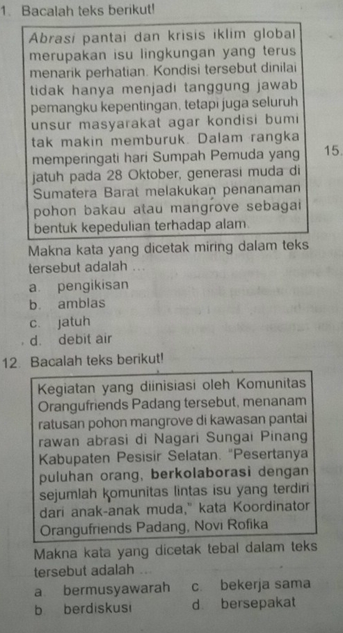 Bacalah teks berikut!
Abrasi pantai dan krisis iklim global
merupakan isu lingkungan yang terus 
menarik perhatian. Kondisi tersebut dinilai
tidak hanya menjadi tanggung jawab 
pemangku kepentingan, tetapi juga seluruh
unsur masyarakat agar kondisi bumi
tak makin memburuk. Dalam rangka
memperingati hari Sumpah Pemuda yang 15
jatuh pada 28 Oktober, generasi muda di
Sumatera Barat melakukan penanaman
pohon bakau atau mangrove sebagai 
bentuk kepedulian terhadap alam.
Makna kata yang dicetak miring dalam teks
tersebut adalah ...
a pengikisan
b. amblas
c. jatuh
d. debit air
12. Bacalah teks berikut!
Kegiatan yang diinisiasi oleh Komunitas
Orangufriends Padang tersebut, menanam
ratusan pohon mangrove di kawasan pantai
rawan abrasi di Nagari Sungai Pinang
Kabupaten Pesisir Selatan. "Pesertanya
puluhan orang, berkolaborasi dengan
sejumlah komunitas lintas isu yang terdiri
dari anak-anak muda," kata Koordinator
Orangufriends Padang, Novi Rofika
Makna kata yang dicetak tebal dalam teks
tersebut adalah .
a bermusyawarah c bekerja sama
b berdiskusi d bersepakat