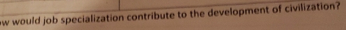 ow would job specialization contribute to the development of civilization?