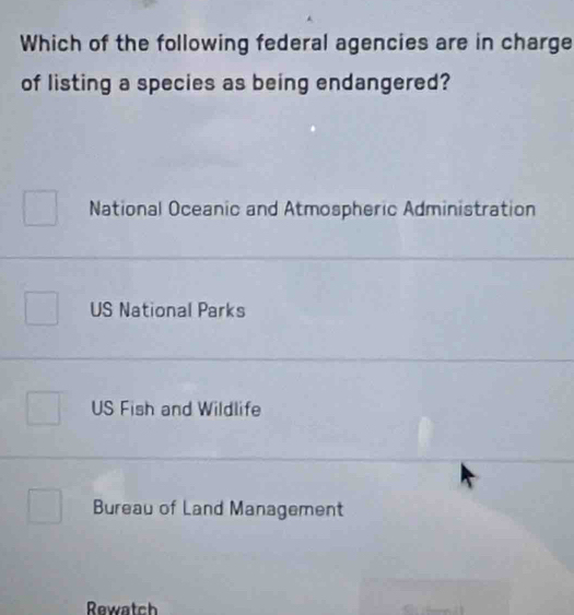 Which of the following federal agencies are in charge
of listing a species as being endangered?
National Oceanic and Atmospheric Administration
US National Parks
US Fish and Wildlife
Bureau of Land Management
Rewatch