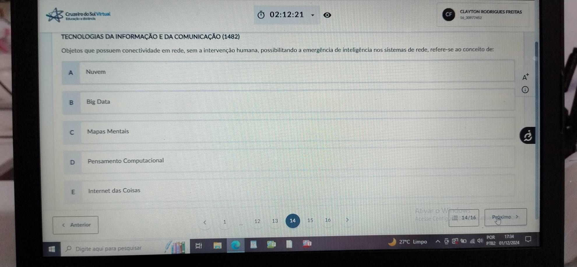 02:12:21 
CLAYTON RODRIGUES FREITAS
Cruzeiro do Sul Virtual 16 30977452
TECNOLOGIAS DA INFORMAÇÃO E DA COMUNICAÇÃO (1482)
Objetos que possuem conectividade em rede, sem a intervenção humana, possibilitando a emergência de inteligência nos sistemas de rede, refere-se ao conceito de:
A Nuvem
B Big Data
C Mapas Mentais
Pensamento Computacional
Internet das Coisas
T o v
1
< Anterior  12 13 14 15
14/16 Próximo >
27°C Li
0 Digite aquí para pesquisar