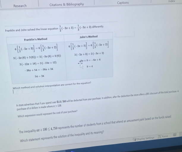 Research Citations & Bibliography Captions Index
and John solved the linear equation  1/2 (-2x+3)= 1/3 (-3z+2) differently.
Which method and solution i
A storre advertises that if you spend over $110, $40 will be deducted from your purchase. In addition, after the deduction the store offers a 25% discount off the total purchase. A
purchase of x dollars is made where x>110
Which expression would represent the cost of your purchase?
The inequality ax+100≤ 4 ,750 represents the number of students from a school that attend an amusement park based on the funds raised.
Which statement represents the solution of the inequality and its meaning?
Display Settings 0 Faous