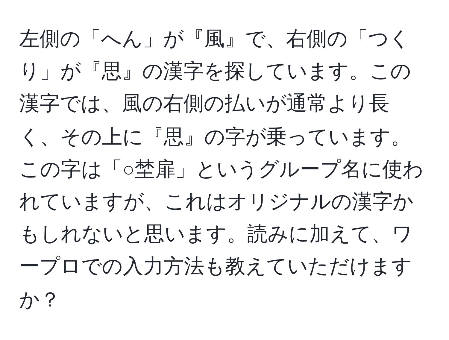 左側の「へん」が『風』で、右側の「つくり」が『思』の漢字を探しています。この漢字では、風の右側の払いが通常より長く、その上に『思』の字が乗っています。この字は「○埜扉」というグループ名に使われていますが、これはオリジナルの漢字かもしれないと思います。読みに加えて、ワープロでの入力方法も教えていただけますか？