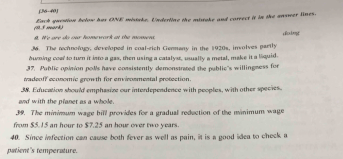 [36-40] 
Each question below has ONE mistake. Underline the mistake and correct it in the answer lines. 
(0.5 mark) 
0. We are do our homework at the moment. doing 
36. The technology, developed in coal-rich Germany in the 1920s, involves partly 
burning coal to turn it into a gas, then using a catalyst, usually a metal, make it a liquid. 
37. Public opinion polls have consistently demonstrated the public’s willingness for 
tradeoff economic growth for environmental protection. 
38. Education should emphasize our interdependence with peoples, with other species, 
and with the planet as a whole. 
39. The minimum wage bill provides for a gradual reduction of the minimum wage 
from $5.15 an hour to $7.25 an hour over two years. 
40. Since infection can cause both fever as well as pain, it is a good idea to check a 
patient’s temperature.