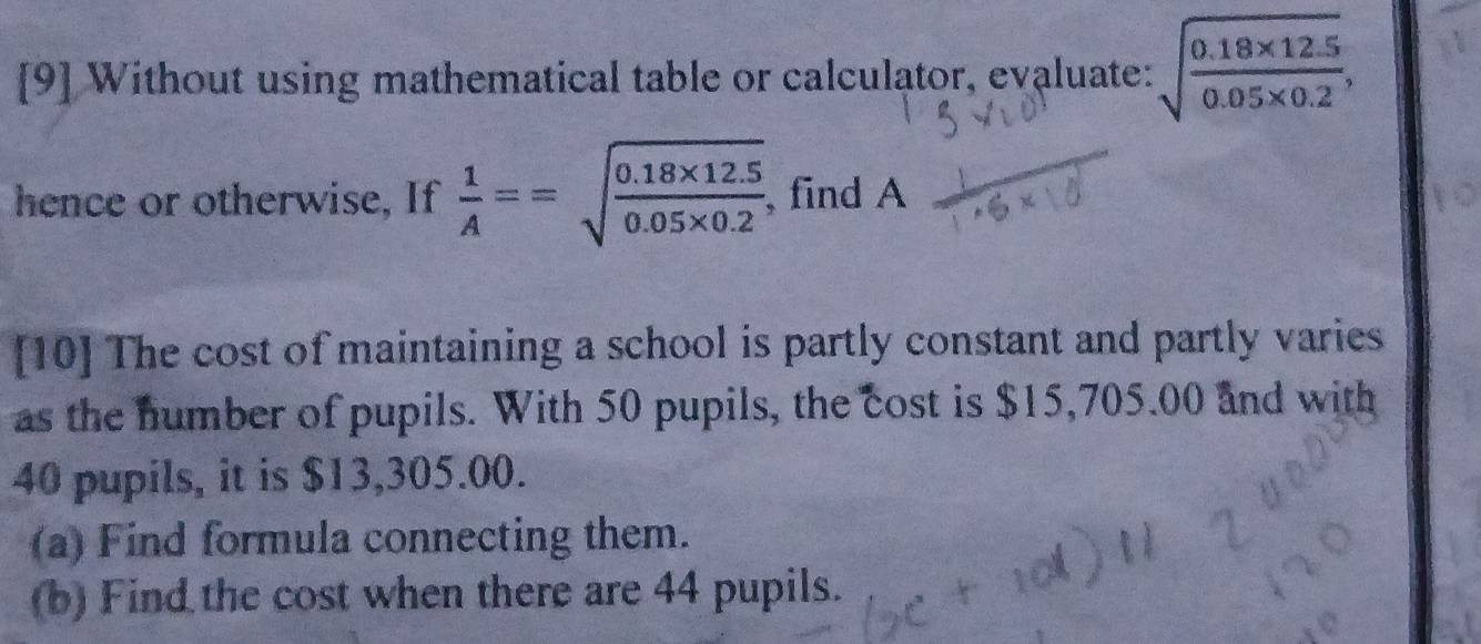 [9] Without using mathematical table or calculator, evaluate: sqrt(frac 0.18* 12.5)0.05* 0.2, 
hence or otherwise, If  1/A ==sqrt(frac 0.18* 12.5)0.05* 0.2 , find A 
[10] The cost of maintaining a school is partly constant and partly varies 
as the number of pupils. With 50 pupils, the cost is $15,705.00 and with
40 pupils, it is $13,305.00. 
(a) Find formula connecting them. 
(b) Find the cost when there are 44 pupils.