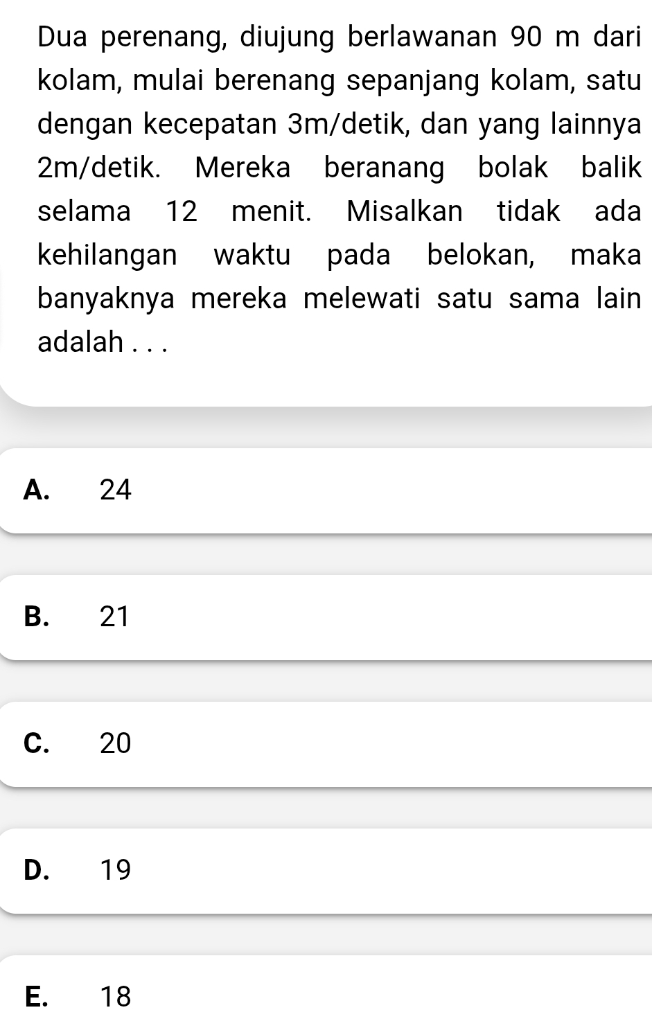 Dua perenang, diujung berlawanan 90 m dari
kolam, mulai berenang sepanjang kolam, satu
dengan kecepatan 3m/detik, dan yang lainnya
2m/detik. Mereka beranang bolak balik
selama 12 menit. Misalkan tidak ada
kehilangan waktu pada belokan, maka
banyaknya mereka melewati satu sama lain
adalah . . .
A. 24
B. 21
C. 20
D. 19
E. 18