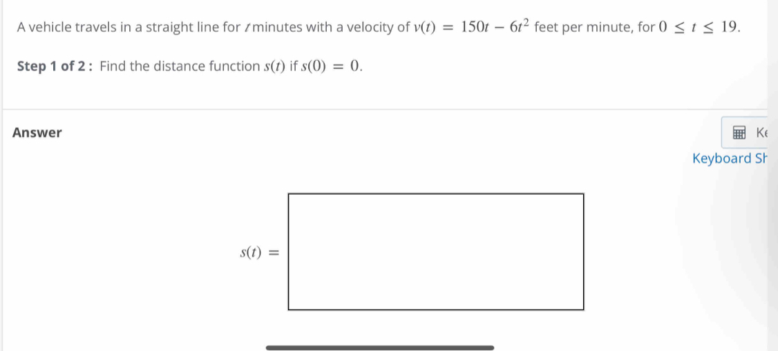 A vehicle travels in a straight line for ≌minutes with a velocity of v(t)=150t-6t^2 feet per minute, for 0≤ t≤ 19.
Step 1 of 2 : Find the distance function s(t) if s(0)=0.
Answer Ke
Keyboard Sh