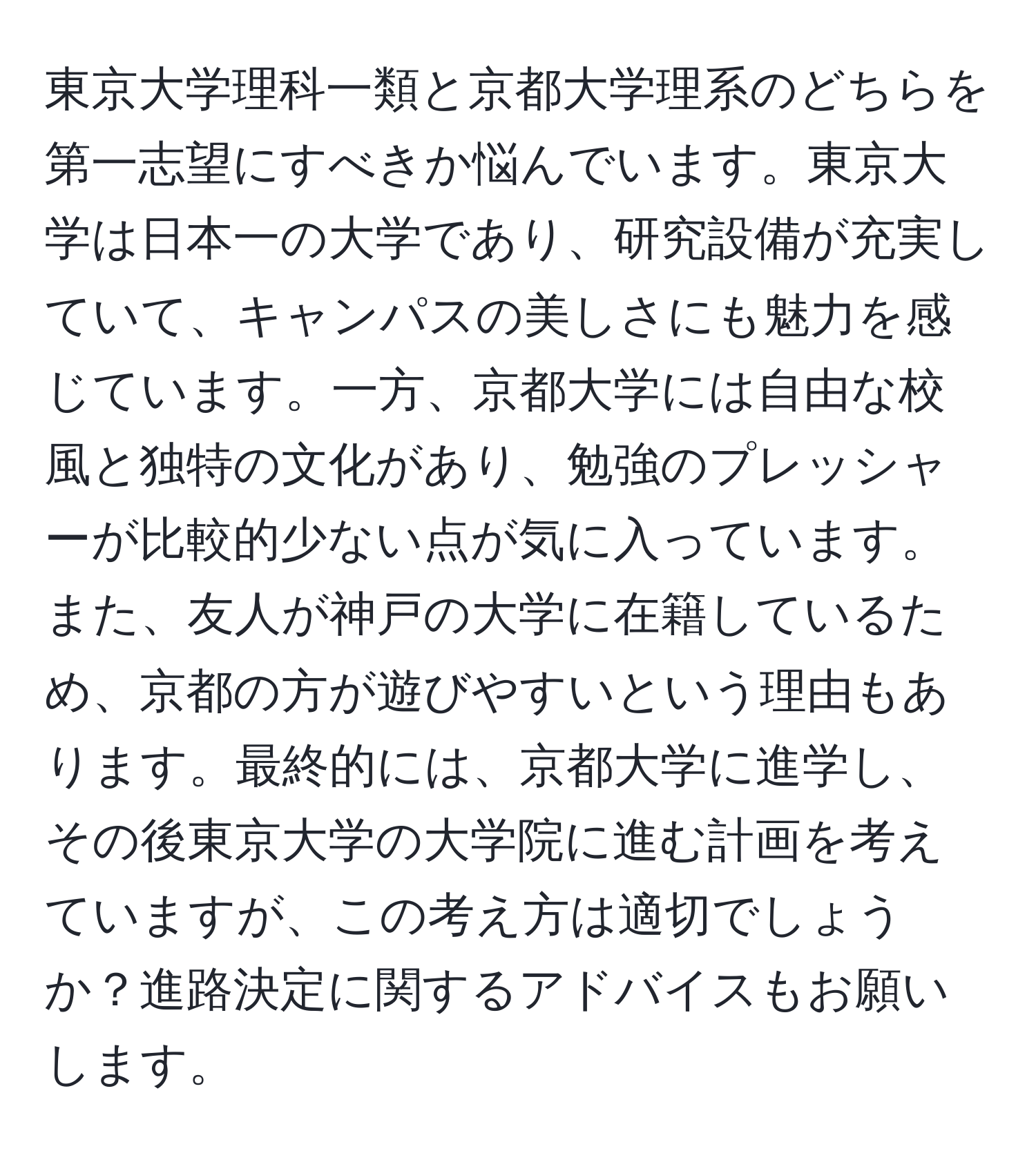 東京大学理科一類と京都大学理系のどちらを第一志望にすべきか悩んでいます。東京大学は日本一の大学であり、研究設備が充実していて、キャンパスの美しさにも魅力を感じています。一方、京都大学には自由な校風と独特の文化があり、勉強のプレッシャーが比較的少ない点が気に入っています。また、友人が神戸の大学に在籍しているため、京都の方が遊びやすいという理由もあります。最終的には、京都大学に進学し、その後東京大学の大学院に進む計画を考えていますが、この考え方は適切でしょうか？進路決定に関するアドバイスもお願いします。