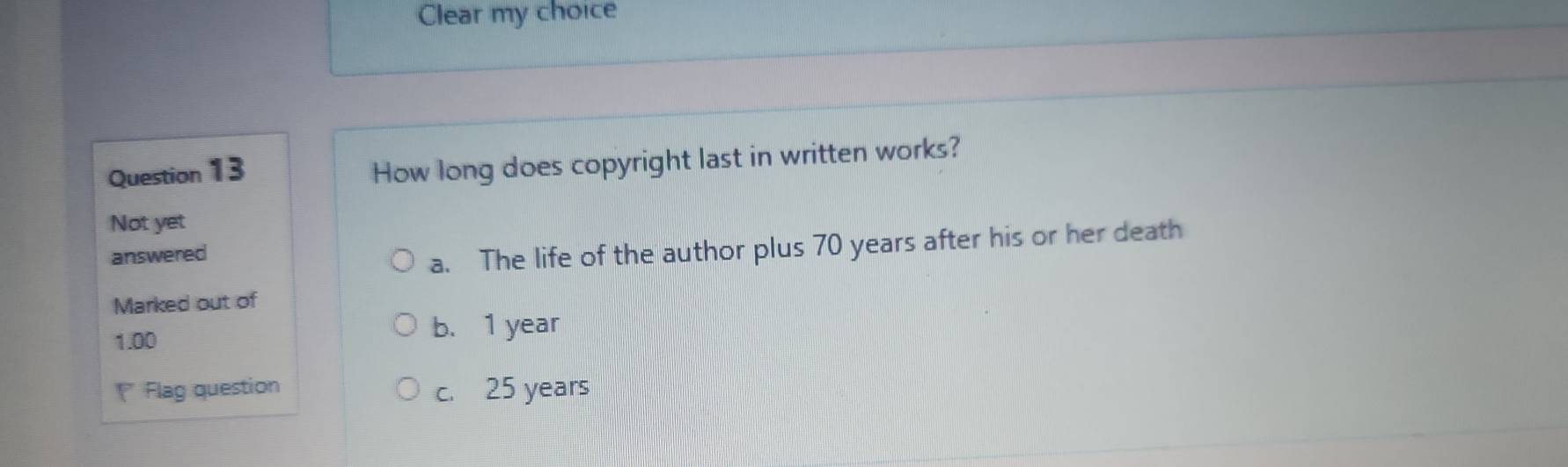 Clear my choice
Question 13
How long does copyright last in written works?
Not yet
answered
a. The life of the author plus 70 years after his or her death
Marked out of
1.00 b. 1 year
Flag question c. 25 years