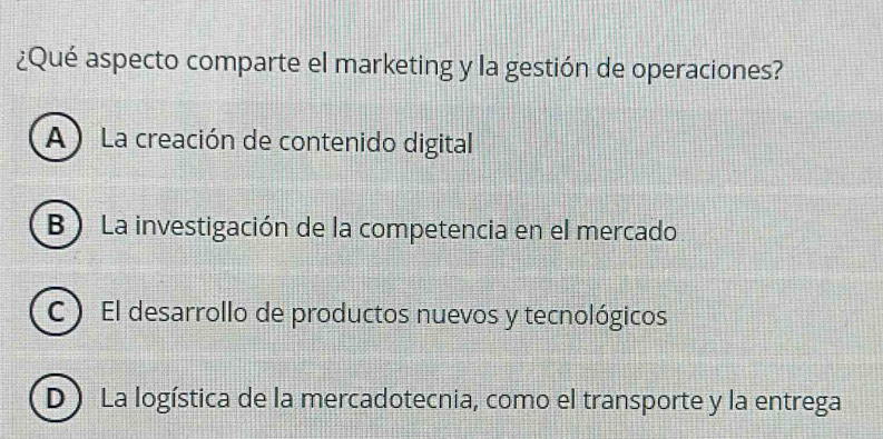 ¿Qué aspecto comparte el marketing y la gestión de operaciones?
A ) La creación de contenido digital
B ) La investigación de la competencia en el mercado
C ) El desarrollo de productos nuevos y tecnológicos
D ) La logística de la mercadotecnia, como el transporte y la entrega