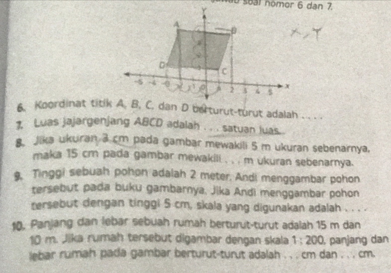 Koordinat titlk A, B, C. dan D berturut-turut adalah . . . .
Luas jajargenjang ABCD adalah . . . satuan luas .
8. Jika ukuran 3 cm pada gambar mewakili 5 m ukuran sebenarnya.
maka 15 cm pada gambar mewakill , , , m ukuran sebenarnya.
9, Tinggi sebuah pohon adalah 2 meter. Andi menggambar pohon
tersebut pada buku gambarnya, Jika Andi menggambar pohon
tersebut dengan tinggi 5 cm, skala yang digunakan adalah . . . .
10. Panjang dan lebar sebuah rumah berturut-turut adalah 15 m dan
10 m. Jika rumah tersebut digambar dengan skala 1:200 panjang dan
lebar rumah pada gambar berturut-turut adalah . , . cm dan , . , cm.