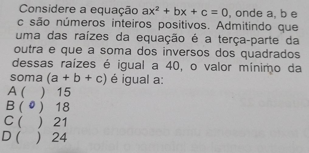 Considere a equação ax^2+bx+c=0 , onde a, b e
c são números inteiros positivos. Admitindo que
uma das raízes da equação é a terça-parte da
outra e que a soma dos inversos dos quadrados
dessas raízes é igual a 40, o valor mínimo da
soma (a+b+c) é igual a:
A ( ) 15
B ( 0 ) 18
C ( ) 21
D ( ) 24