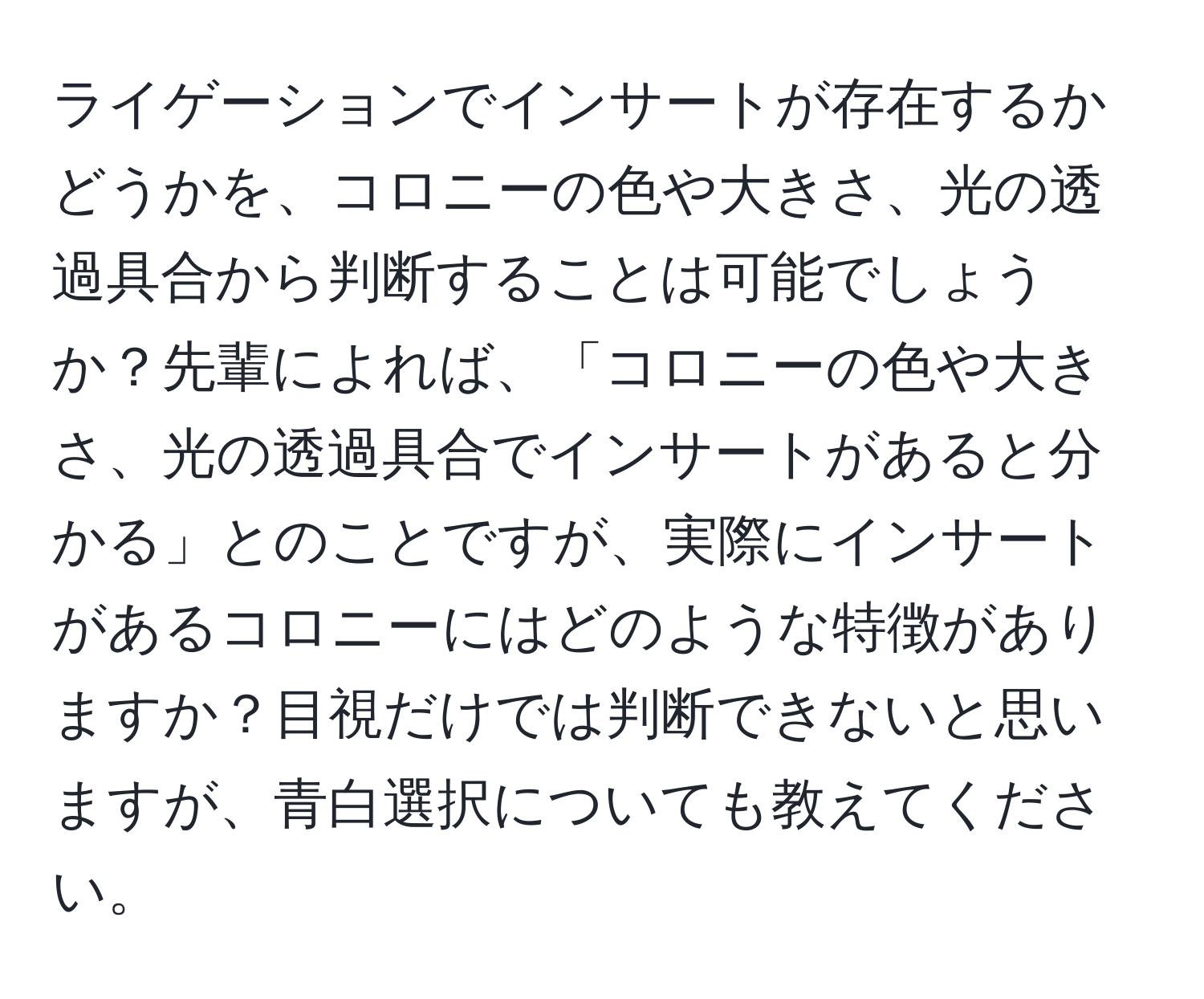 ライゲーションでインサートが存在するかどうかを、コロニーの色や大きさ、光の透過具合から判断することは可能でしょうか？先輩によれば、「コロニーの色や大きさ、光の透過具合でインサートがあると分かる」とのことですが、実際にインサートがあるコロニーにはどのような特徴がありますか？目視だけでは判断できないと思いますが、青白選択についても教えてください。